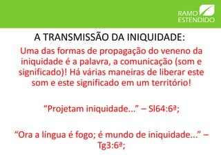 A TRANSMISSÃO DA INIQUIDADE:
 Uma das formas de propagação do veneno da
  iniquidade é a palavra, a comunicação (som e
 significado)! Há várias maneiras de liberar este
     som e este significado em um território!

       “Projetam iniquidade...” – Sl64:6ª;

“Ora a língua é fogo; é mundo de iniquidade...” –
                      Tg3:6ª;
 