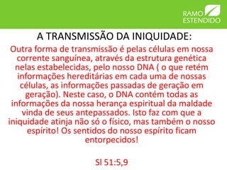 A TRANSMISSÃO DA INIQUIDADE:
 Outra forma de transmissão é pelas células em nossa
   corrente sanguínea, através da estrutura genética
  nelas estabelecidas, pelo nosso DNA ( o que retém
   informações hereditárias em cada uma de nossas
    células, as informações passadas de geração em
     geração). Neste caso, o DNA contém todas as
 informações da nossa herança espiritual da maldade
    vinda de seus antepassados. Isto faz com que a
iniquidade atinja não só o físico, mas também o nosso
      espírito! Os sentidos do nosso espírito ficam
                      entorpecidos!

                      Sl 51:5,9
 