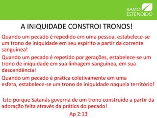 A INIQUIDADE CONSTROI TRONOS!
Quando um pecado é repedido em uma pessoa, estabelece-se
um trono de iniquidade em seu espírito a partir da corrente
sanguínea!
Quando um pecado é repetido por gerações, estabelece-se um
trono de iniquidade em sua linhagem sanguínea, em sua
descendência!
Quando um pecado é pratica coletivamente em uma
esfera, estabelece-se um trono de iniquidade naquela território!

Isto porque Satanás governa de um trono construído a partir da
adoração feita através da prática do pecado!
                             Ap 2:13
 