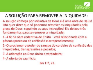 A SOLUÇÃO PARA REMOVER A INIQUIDADE:
A solução começa por iniciativa de Deus e é uma obra de Deus!
Isto quer dizer que só podemos remover as iniquidades pela
graça de Deus, seguindo as suas instruções! Ele deixou três
fundamentos para se remover a iniquidade:
1- A fé na obra redentiva de Cristo – está relacionada com a
páscoa (processo de confissão e arrependimento);
2- O proclamar o poder do sangue do cordeiro da confissão das
iniquidades, transgressões e pecados;
3- A adoração ao Deus único e verdadeiro;
4- A oferta de sacrifício.
                           Gn 1:7, 21.
 