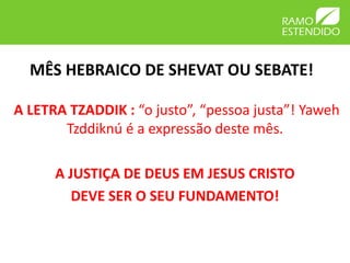 MÊS HEBRAICO DE SHEVAT OU SEBATE!

A LETRA TZADDIK : “o justo”, “pessoa justa”! Yaweh
       Tzddiknú é a expressão deste mês.

      A JUSTIÇA DE DEUS EM JESUS CRISTO
         DEVE SER O SEU FUNDAMENTO!
 