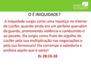 O É INIQUIDADE?
 A iniquidade surgiu como uma injustiça no interior
de Lúcifer, quando ainda era um perfeito querubim
da guarda, promovendo violência e conduzindo-o
ao pecado. Ela surgiu como fruto do orgulho de
Lúcifer pela sua multiplicação nas negociações e
pela sua formosura! Ela corrompe a sabedoria e
profana aquilo que é santo!
                      Ez 28:15-18
 