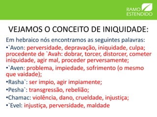 VEJAMOS O CONCEITO DE INIQUIDADE:
Em hebraico nós encontramos as seguintes palavras:
•`Avon: perversidade, depravação, iniquidade, culpa;
procedente de `Avah: dobrar, torcer, distorcer, cometer
iniquidade, agir mal, proceder perversamente;
•`Aven: problema, impiedade, sofrimento (o mesmo
que vaidade);
•Rasha`: ser impio, agir impiamente;
•Pesha`: transgressão, rebelião;
•Chamac: violência, dano, crueldade, injustiça;
•`Evel: injustiça, perversidade, maldade
 