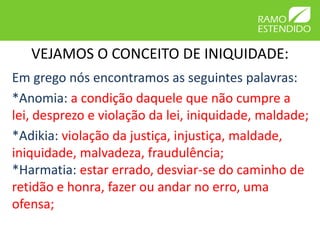 VEJAMOS O CONCEITO DE INIQUIDADE:
Em grego nós encontramos as seguintes palavras:
*Anomia: a condição daquele que não cumpre a
lei, desprezo e violação da lei, iniquidade, maldade;
*Adikia: violação da justiça, injustiça, maldade,
iniquidade, malvadeza, fraudulência;
*Harmatia: estar errado, desviar-se do caminho de
retidão e honra, fazer ou andar no erro, uma
ofensa;
 