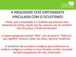 A INIQUIDADE ESTÁ DIRETAMENTE
         VINCULADA COM O OCULTISMO!
   Vimos que a iniquidade é a maldade que provoca uma
distorção da justiça, aquilo que faz a pessoa sair do caminho
             reto da justiça, a fonte da injustiça!

A palavra grega para justiça “Dike” vem da palavra “Deiknuo”
 que significa: mostrar, expor aos olhos, fornecer evidência.

  O ocultismo são as práticas malignas para influenciar os
poderes malignos e realizar os seus desejos; ocultar: esconder
         ou fazer desaparecer de vista, misterioso,
 