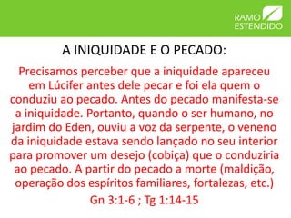 A INIQUIDADE E O PECADO:
  Precisamos perceber que a iniquidade apareceu
    em Lúcifer antes dele pecar e foi ela quem o
conduziu ao pecado. Antes do pecado manifesta-se
 a iniquidade. Portanto, quando o ser humano, no
jardim do Eden, ouviu a voz da serpente, o veneno
da iniquidade estava sendo lançado no seu interior
para promover um desejo (cobiça) que o conduziria
 ao pecado. A partir do pecado a morte (maldição,
 operação dos espíritos familiares, fortalezas, etc.)
                Gn 3:1-6 ; Tg 1:14-15
 