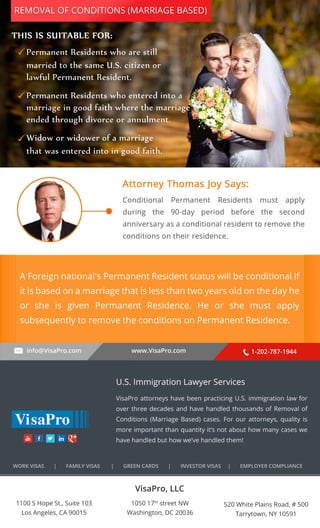REMOVAL OF CONDITIONS (MARRIAGE BASED) 
PermanentΎResidentsΎwhoΎareΎstill 
marriedΎtoΎtheΎsameΎU.S.ΎcitizenΎor 
lawfulΎPermanentΎResident. 
PermanentΎResidentsΎwhoΎenteredΎintoΎaΎ 
marriageΎinΎgoodΎfaithΎwhereΎtheΎmarriageΎ 
endedΎthroughΎdivorceΎorΎannulment. 
WidowΎorΎwidowerΎΎooffΎΎaaΎΎmmaarrrriiaaggee 
thatΎwasΎenteredΎintoΎinΎgoodΎfaith. 
A Foreign national's Permanent Resident status will be conditional if 
it is based on a marriage that is less than two years old on the day he 
or she is given Permanent Residence. He or she must apply 
subsequently to remove the conditions on Permanent Residence. 
info@VisaPro.com www.VisaPro.com 1-202-787-1944 
VisaPro, LLC 
1050 17th street NW 
Washington, DC 20036 
520 White Plains Road, # 500 
Tarrytown, NY 10591 
1100 S Hope St., Suite 103 
Los Angeles, CA 90015 
U.S. Immigration Lawyer Services 
VisaPro attorneys have been practicing U.S. immigration law for 
over three decades and have handled thousands of Removal of 
Conditions (Marriage Based) cases. For our attorneys, quality is 
more important than quantity it’s not about how many cases we 
have handled but how we’ve handled them! 
WORK VISAS | FAMILY VISAS | GREEN CARDS | INVESTOR VISAS | EMPLOYER COMPLIANCE 
