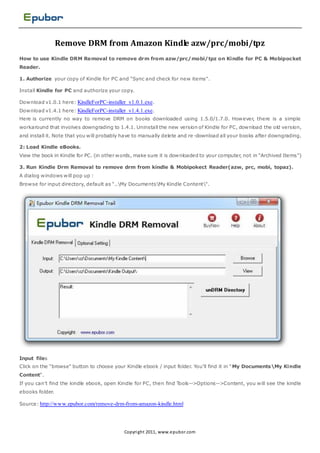 Remove DRM from Amazon Kindle azw/prc/mobi/tpz
How to use Kindle DRM Removal to remove drm from azw/prc/mobi/tpz on Kindle for PC & Mobipocket
Reader.

1. Authorize your copy of Kindle for PC and "Sync and check for new items".

Install Kindle for PC and authorize your copy.

Download v1.0.1 here: KindleForPC-installer_v1.0.1.exe.
Download v1.4.1 here: KindleForPC-installer_v1.4.1.exe.
Here is currently no way to remove DRM on books downloaded using 1.5.0/1.7.0. However, there is a simple
workaround that involves downgrading to 1.4.1. Uninstall the new version of Kindle for PC, download the old version,
and install it. Note that you will probably have to manually delete and re -download all your books after downgrading.

2: Load Kindle eBooks.
View the book in Kindle for PC. (in other words, make sure it is downloaded to your computer, not in “Archived Items”)

3. Run Kindle Drm Removal to remove drm from kindle & Mobipokect Reader(azw, prc, mobi, topaz).
A dialog windows will pop up :
Browse for input directory, default as "..My DocumentsMy Kindle Content".




Input files
Click on the "browse" button to choose your Kindle ebook / input folder. You'll find it in " My DocumentsMy Kindle
Content".
If you can't find the kindle ebook, open Kindle for PC, then find Tools-->Options-->Content, you will see the kindle
ebooks folder.

Source: http://www.epubor.com/remove-drm-from-amazon-kindle.html




                                           Copyri ght 2011, www.epubor.com
 