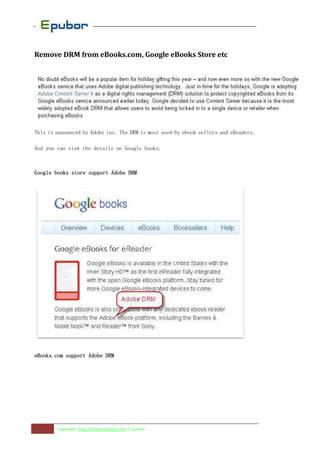 Remove DRM from eBooks.com, Google eBooks Store etc




This is announced by Adobe inc. The DRM is most used by ebook sellers and eReaders.

And you can view the details on Google books.



Google books store support Adobe DRM




eBooks.com support Adobe DRM




        Copyright: http://www.epubor.com | Epubor
 