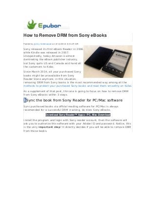 How to Remove DRM from Sony eBooks
Posted by Jonny Greenwood on 2/11/2014 3:01:07 AM.

Sony released its first eBook Reader in 2006,
while Kindle was released in 2007.
Unexpectedly, today Amazon is almost
dominating the eBook publisher industry,
but Sony quits US and Canada and hand all
the customers to Kobo.
Since March 2014, all your purchased Sony
books might be unavailable from Sony
Reader Store anymore, in this situation,
removing DRM from Sony books is the most recommended way among all the
methods to protect your purchased Sony books and read them smoothly on Kobo.
As a supplement of that post, this one is going to focus on how to remove DRM
from Sony eBooks within 3 steps.

1Sync the book from Sony Reader for PC/Mac software
Sync purchased books via official reading software for PC/Mac is always
recomended for a successful DRM cracking, do does Sony eBooks.
Download Sony Reader™ Apps - PC, Mac Download
Install the program and login with Sony reader account, then the software will
ask you to authorize this software with your Adobe ID and password. Notice, this
is the very important step! It directly decides if you will be able to remove DRM
from those books.

 