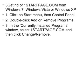 • 3Get rid of 1STARTPAGE.COM from
Windows 7, Windows Vista or Windows XP
• 1. Click on Start menu, then Control Panel.
• 2. Double-click Add or Remove Programs.
• 3. In the ‘Currently Installed Programs’
window, select 1STARTPAGE.COM and
then click Change/Remove.
 
