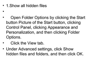 • 1.Show all hidden files
•
• Open Folder Options by clicking the Start
button Picture of the Start button, clicking
Control Panel, clicking Appearance and
Personalization, and then clicking Folder
Options.
• Click the View tab.
• Under Advanced settings, click Show
hidden files and folders, and then click OK.
 