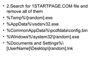 • 2.Search for 1STARTPAGE.COM file and
remove all of them
• %Temp%[random].exe
• %AppData%vsdsrv32.exe
• %CommonAppData%pcdfdataconfig.bin
• %Windows%system32[random].exe
• %Documents and Settings%
[UserName]Desktop[random].lnk
 