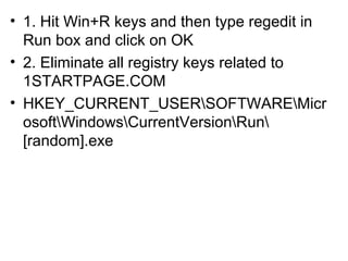 • 1. Hit Win+R keys and then type regedit in
Run box and click on OK
• 2. Eliminate all registry keys related to
1STARTPAGE.COM
• HKEY_CURRENT_USERSOFTWAREMicr
osoftWindowsCurrentVersionRun
[random].exe
 