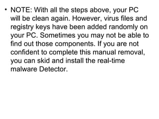 • NOTE: With all the steps above, your PC
will be clean again. However, virus files and
registry keys have been added randomly on
your PC. Sometimes you may not be able to
find out those components. If you are not
confident to complete this manual removal,
you can skid and install the real-time
malware Detector.
 