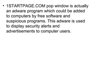 • 1STARTPAGE.COM pop window is actually
an adware program which could be added
to computers by free software and
suspicious programs. This adware is used
to display security alerts and
advertisements to computer users.
 
