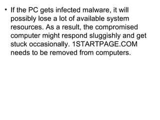 • If the PC gets infected malware, it will
possibly lose a lot of available system
resources. As a result, the compromised
computer might respond sluggishly and get
stuck occasionally. 1STARTPAGE.COM
needs to be removed from computers.
 