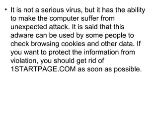 • It is not a serious virus, but it has the ability
to make the computer suffer from
unexpected attack. It is said that this
adware can be used by some people to
check browsing cookies and other data. If
you want to protect the information from
violation, you should get rid of
1STARTPAGE.COM as soon as possible.
 
