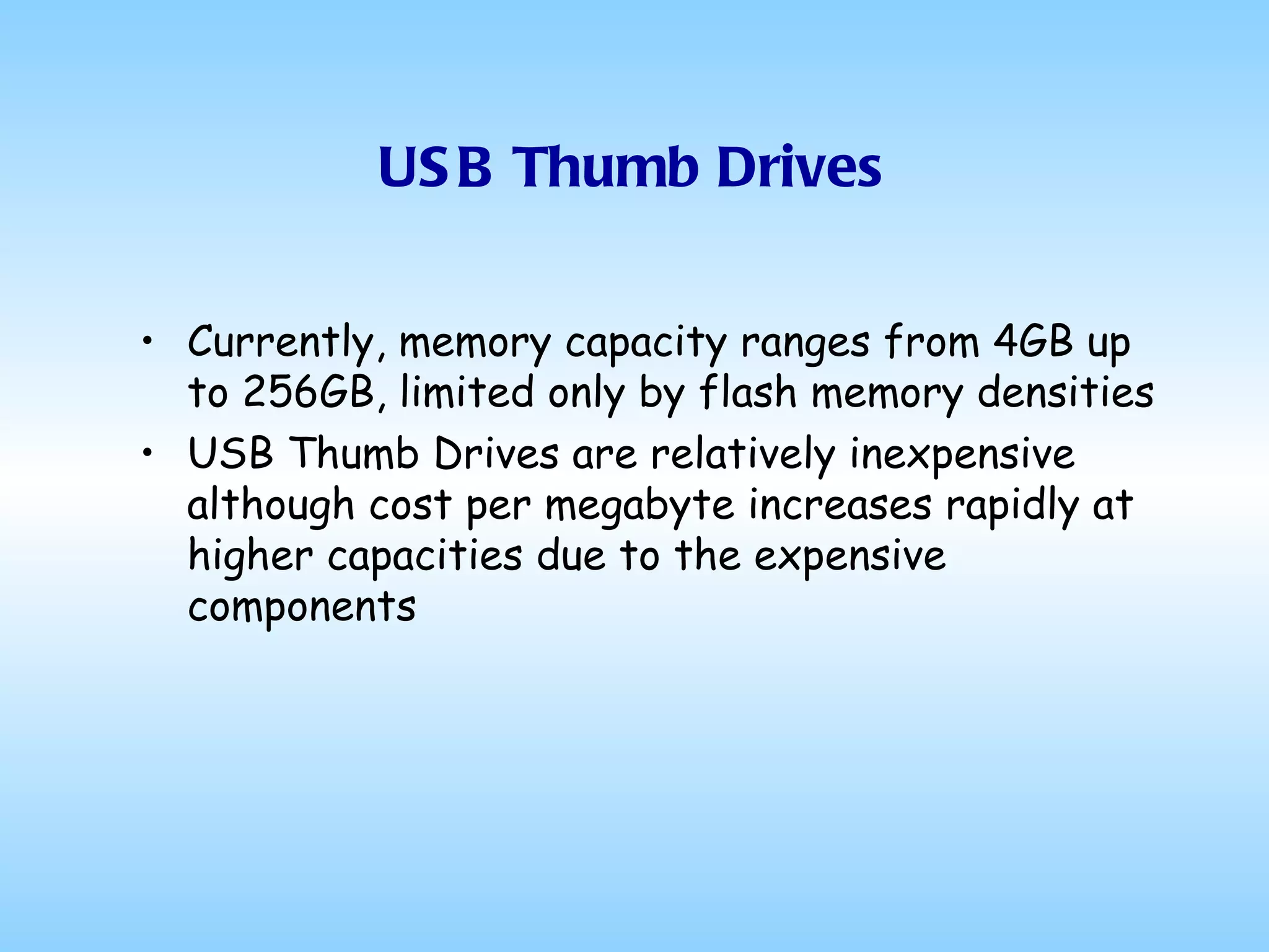 USB Thumb Drives Currently, memory capacity ranges from 4GB up to 256GB, limited only by flash memory densities USB Thumb Drives are relatively inexpensive although cost per megabyte increases rapidly at higher capacities due to the expensive components 