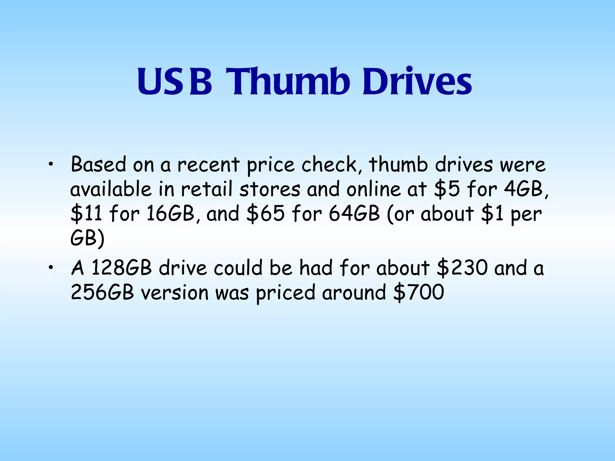 USB Thumb Drives Based on a recent price check, thumb drives were available in retail stores and online at $5 for 4GB, $11 for 16GB, and $65 for 64GB (or about $1 per GB) A 128GB drive could be had for about $230 and a 256GB version was priced around $700 