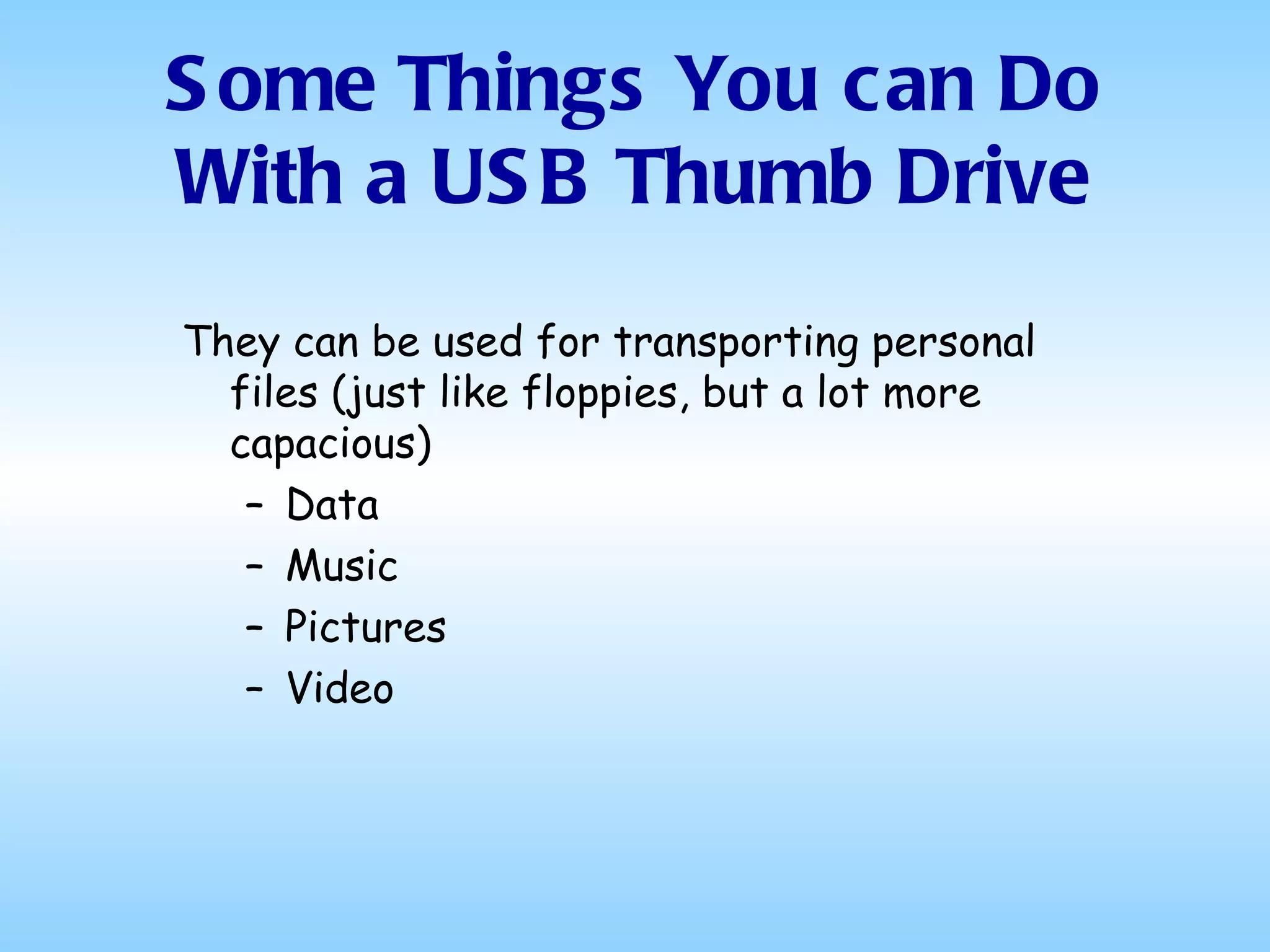 They can be used for transporting personal files (just like floppies, but a lot more capacious) Data Music  Pictures Video Some Things You can Do With a USB Thumb Drive 