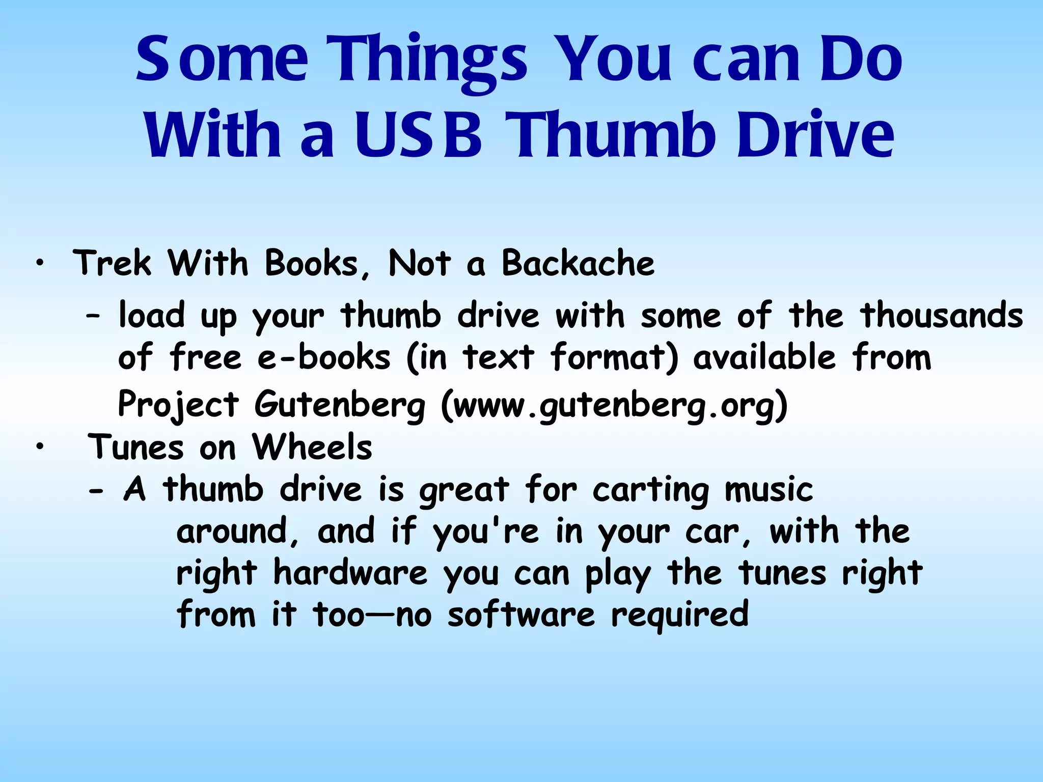 Trek With Books, Not a Backache load up your thumb drive with some of the thousands of free e-books (in text format) available from Project Gutenberg (www.gutenberg.org)   Tunes on Wheels - A thumb drive is great for carting music around, and if you're in your car, with the right hardware you can play the tunes right from it too—no software required Some Things You can Do With a USB Thumb Drive 