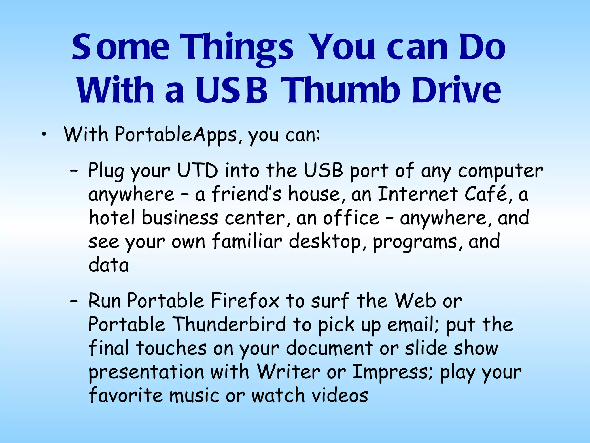 With PortableApps, you can: Plug your UTD into the USB port of any computer anywhere – a friend’s house, an Internet Café, a hotel business center, an office – anywhere, and see your own familiar desktop, programs, and data Run Portable Firefox to surf the Web or Portable Thunderbird to pick up email; put the final touches on your document or slide show presentation with Writer or Impress; play your favorite music or watch videos Some Things You can Do With a USB Thumb Drive 