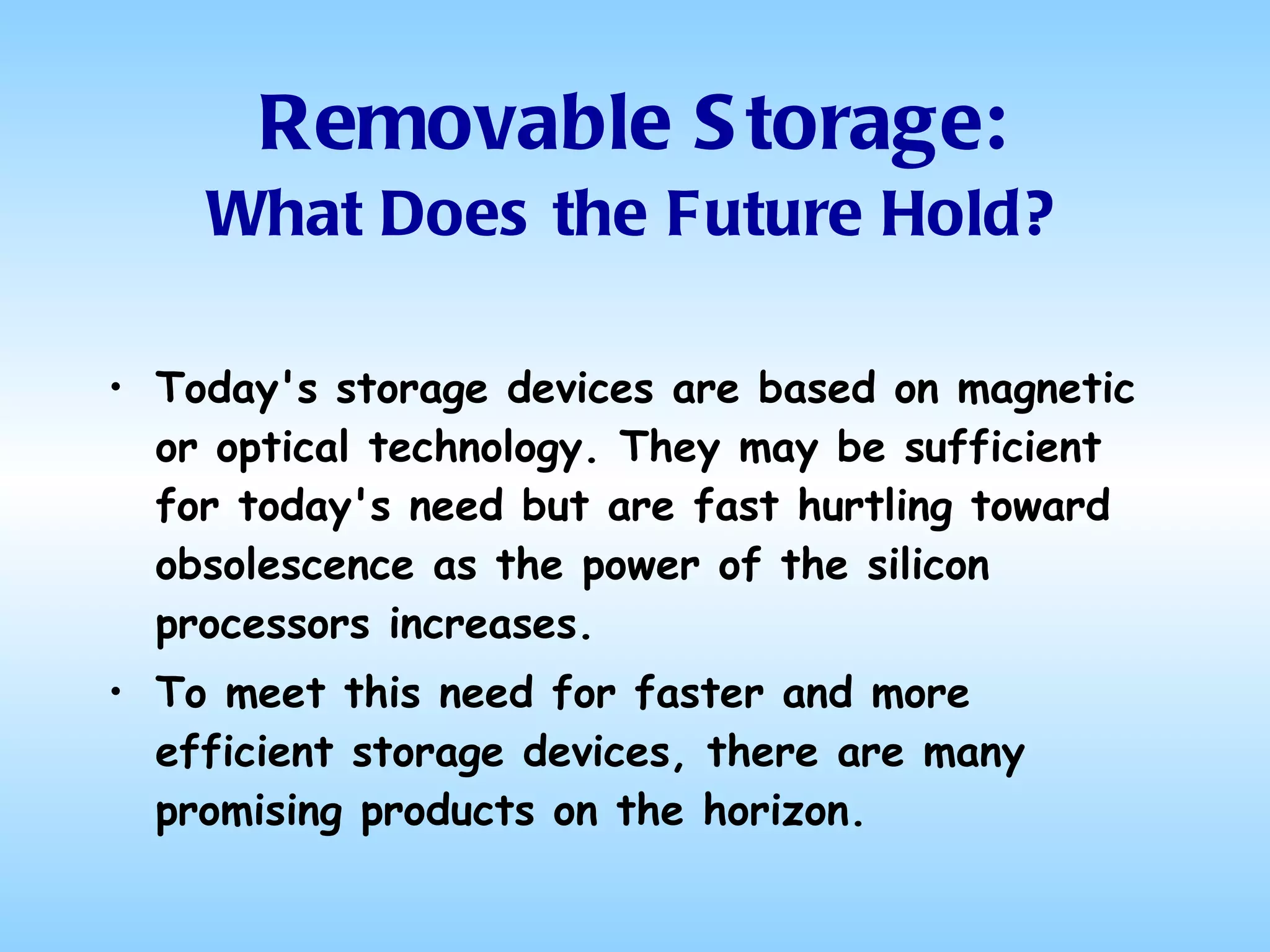 Removable Storage: What Does the Future Hold? Today's storage devices are based on magnetic or optical technology. They may be sufficient for today's need but are fast hurtling toward obsolescence as the power of the silicon processors increases.  To meet this need for faster and more efficient storage devices, there are many promising products on the horizon.  