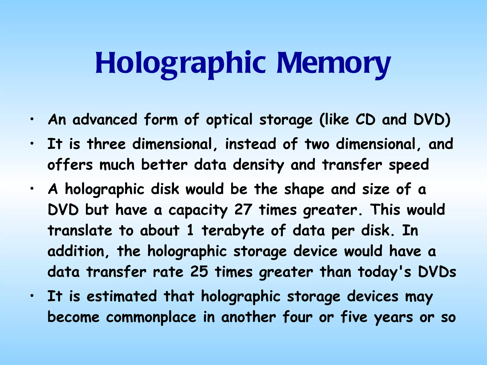 Holographic Memory An advanced form of optical storage (like CD and DVD) It is three dimensional, instead of two dimensional, and offers much better data density and transfer speed A holographic disk would be the shape and size of a DVD but have a capacity 27 times greater. This would translate to about 1 terabyte of data per disk. In addition, the holographic storage device would have a data transfer rate 25 times greater than today's DVDs It is estimated that holographic storage devices may become commonplace in another four or five years or so 