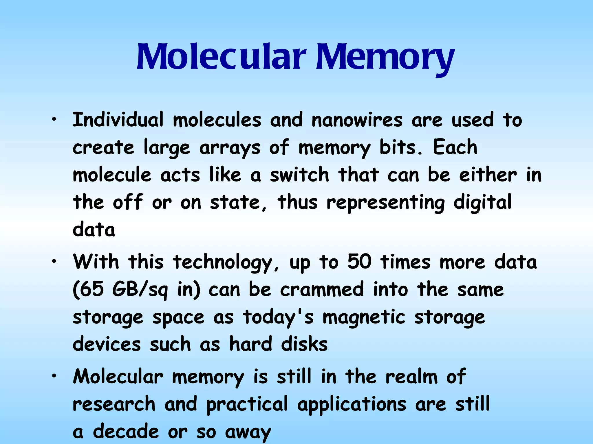 Molecular Memory Individual molecules and nanowires are used to create large arrays of memory bits. Each molecule acts like a switch that can be either in the off or on state, thus representing digital data With this technology, up to 50 times more data (65 GB/sq in) can be crammed into the same storage space as today's magnetic storage devices such as hard disks  Molecular memory is still in the realm of research and practical applications are still a decade or so away 