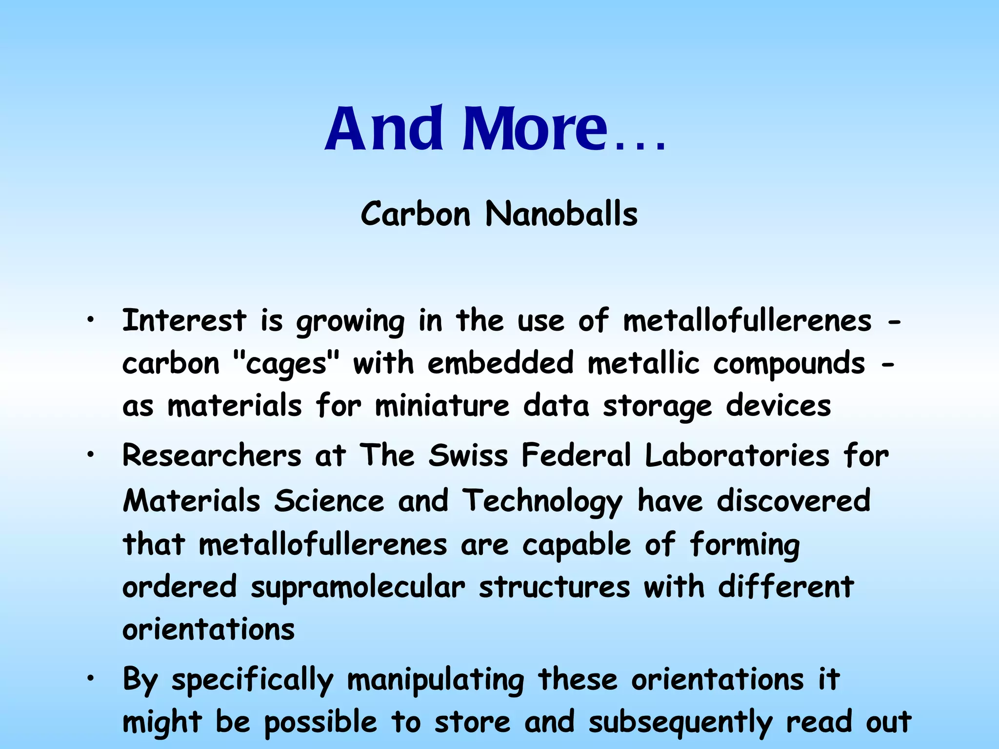 And More… Carbon  Nanoballs Interest is growing in the use of metallofullerenes - carbon "cages" with embedded metallic compounds - as materials for miniature data storage devices Researchers at The Swiss Federal Laboratories for Materials Science and Technology   have discovered that metallofullerenes are capable of forming ordered supramolecular structures with different orientations By specifically manipulating these orientations it might be possible to store and subsequently read out information 