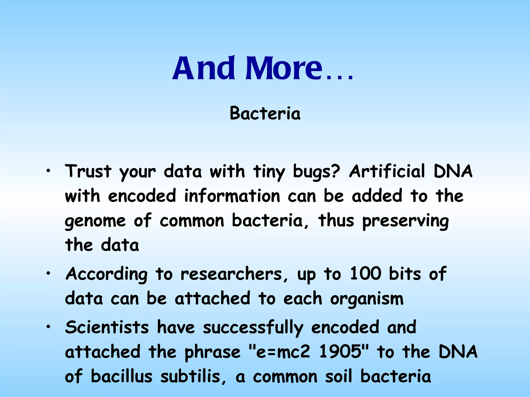 And More… Bacteria Trust your data with tiny bugs? Artificial DNA with encoded information can be added to the genome of common bacteria, thus preserving the data According to researchers, up to 100 bits of data can be attached to each organism Scientists have successfully encoded and attached the phrase "e=mc2 1905" to the DNA of bacillus subtilis, a common soil bacteria 