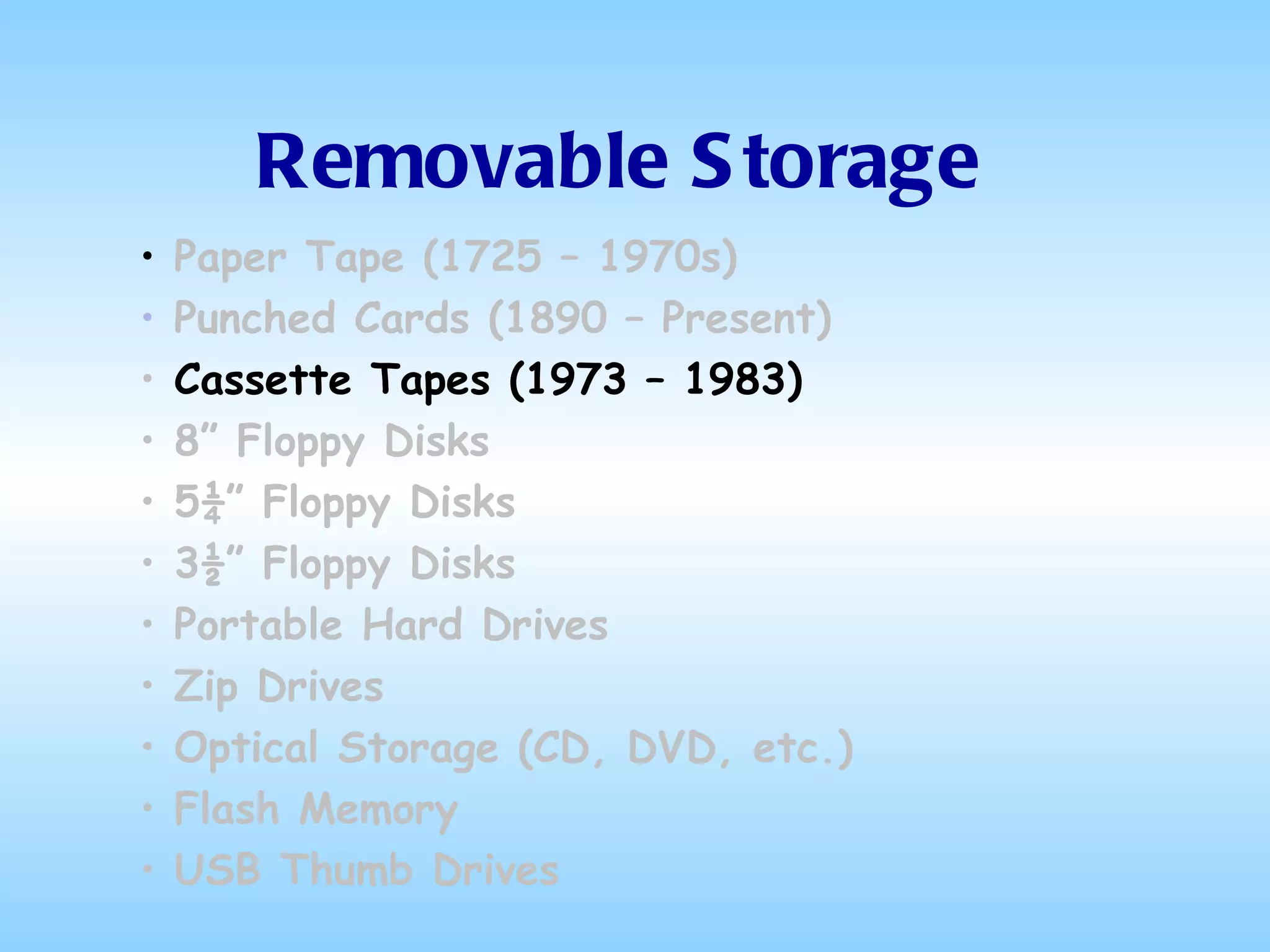 Removable Storage Paper Tape (1725 – 1970s) Punched Cards (1890 – Present) Cassette Tapes (1973 – 1983) 8” Floppy Disks 5¼” Floppy Disks 3½” Floppy Disks Portable Hard Drives Zip Drives Optical Storage (CD, DVD, etc.) Flash Memory USB Thumb Drives 