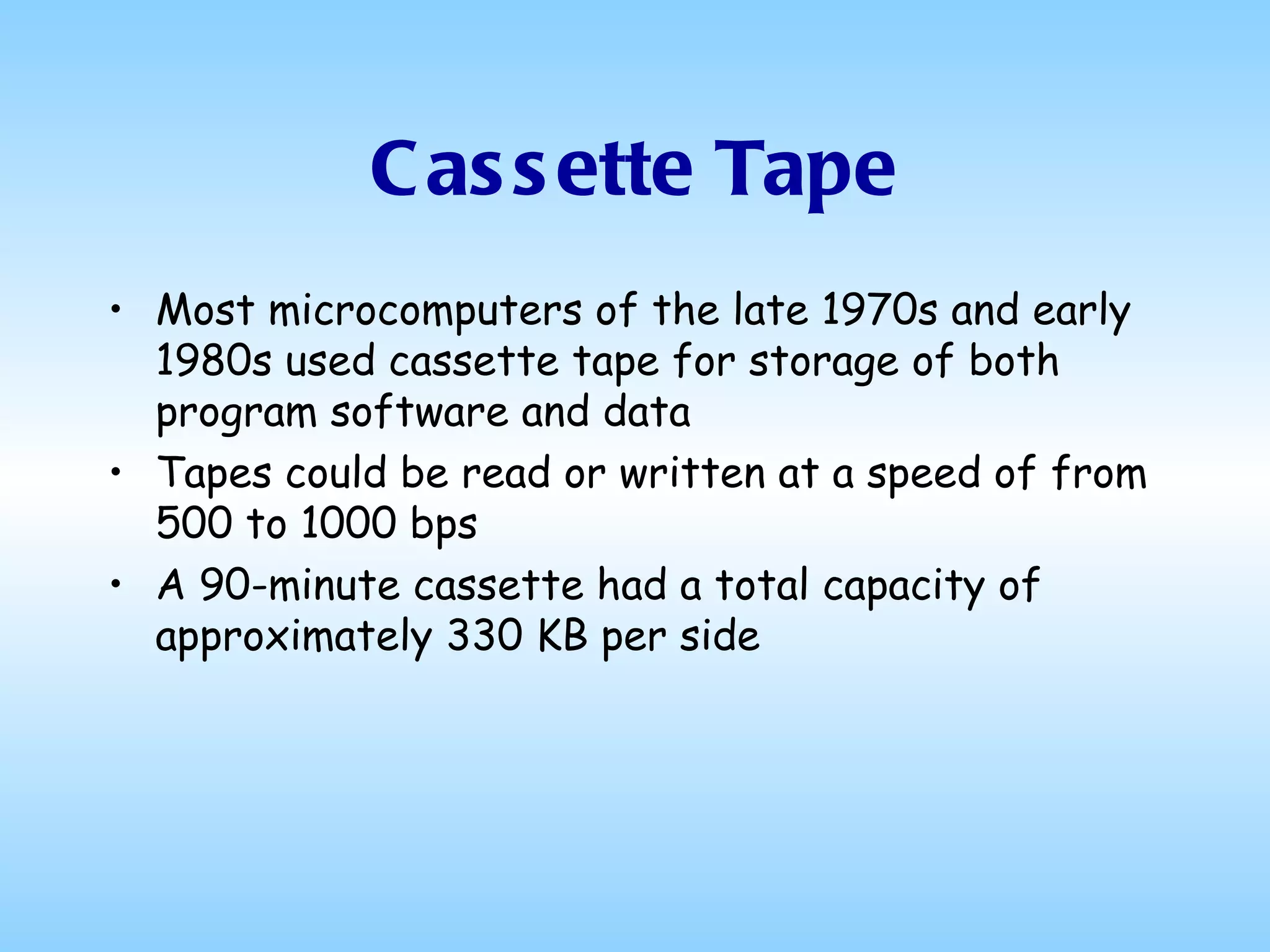 Cassette Tape Most microcomputers of the late 1970s and early 1980s used cassette tape for storage of both program software and data Tapes could be read or written at a speed of from 500 to 1000 bps A 90-minute cassette had a total capacity of approximately 330 KB per side 