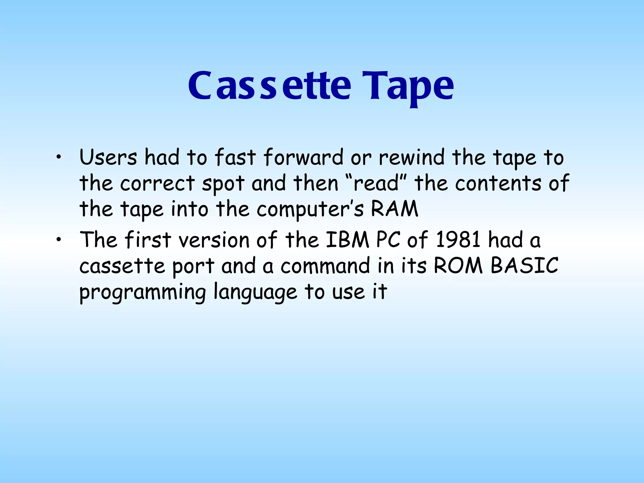 Cassette Tape Users had to fast forward or rewind the tape to the correct spot and then “read” the contents of the tape into the computer’s RAM The first version of the IBM PC of 1981 had a cassette port and a command in its ROM BASIC programming language to use it  