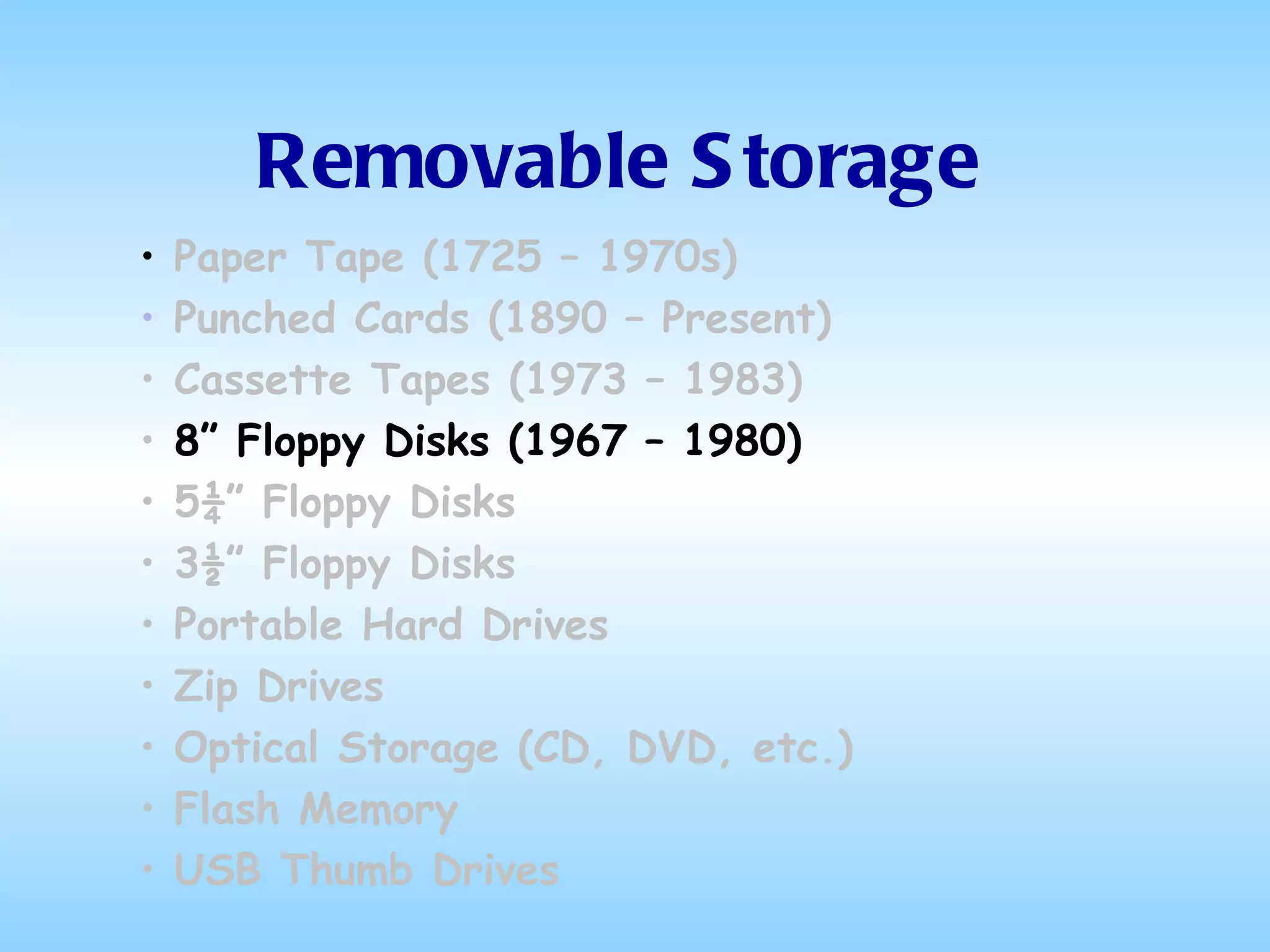 Removable Storage Paper Tape (1725 – 1970s) Punched Cards (1890 – Present) Cassette Tapes (1973 – 1983) 8” Floppy Disks (1967 – 1980) 5¼” Floppy Disks 3½” Floppy Disks Portable Hard Drives Zip Drives Optical Storage (CD, DVD, etc.) Flash Memory USB Thumb Drives 