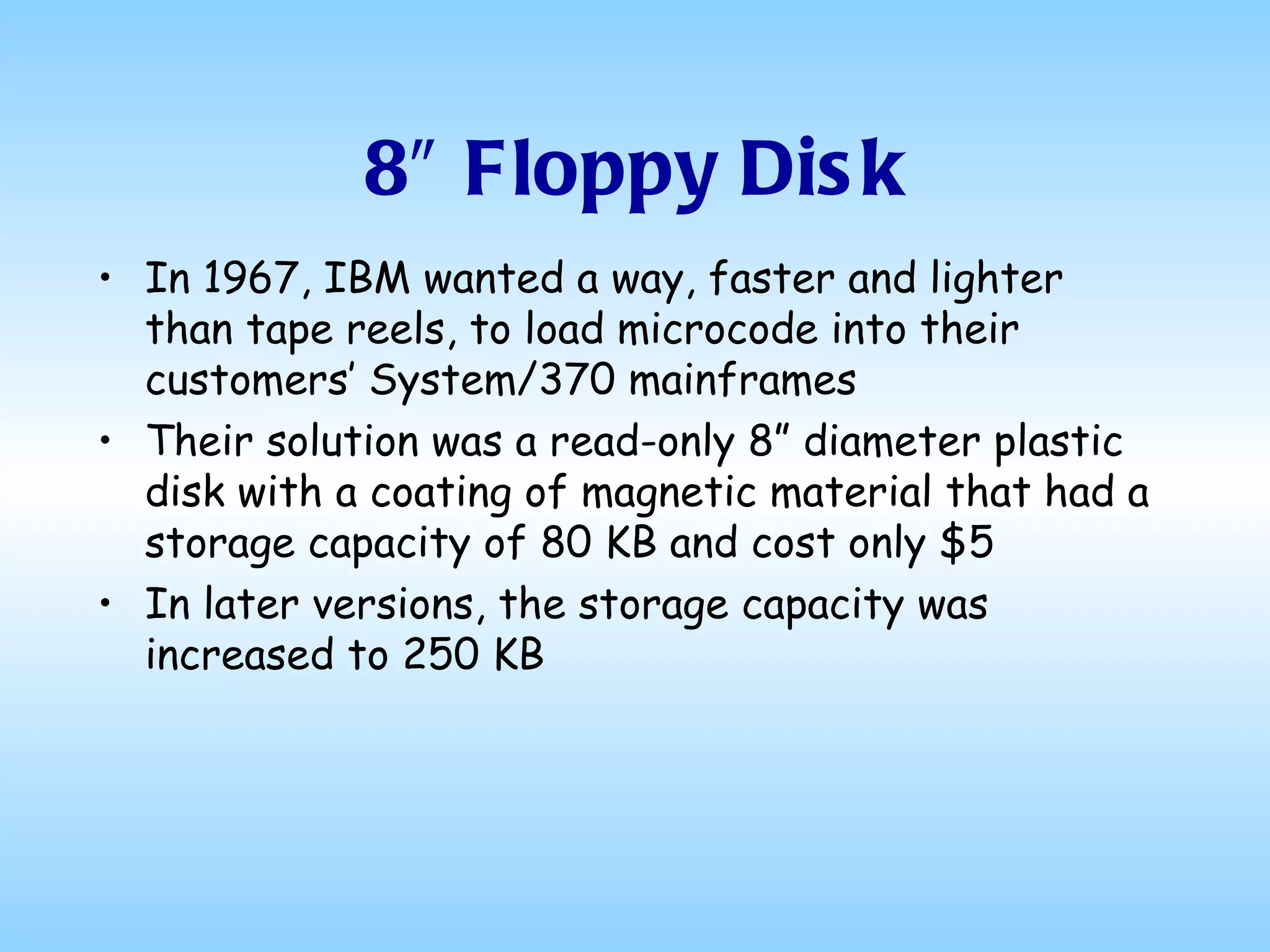 8″ Floppy Disk In 1967, IBM wanted a way, faster and lighter than tape reels, to load microcode into their customers’ System/370 mainframes Their solution was a read-only 8” diameter plastic disk with a coating of magnetic material that had a storage capacity of 80 KB and cost only $5 In later versions, the storage capacity was increased to 250 KB 