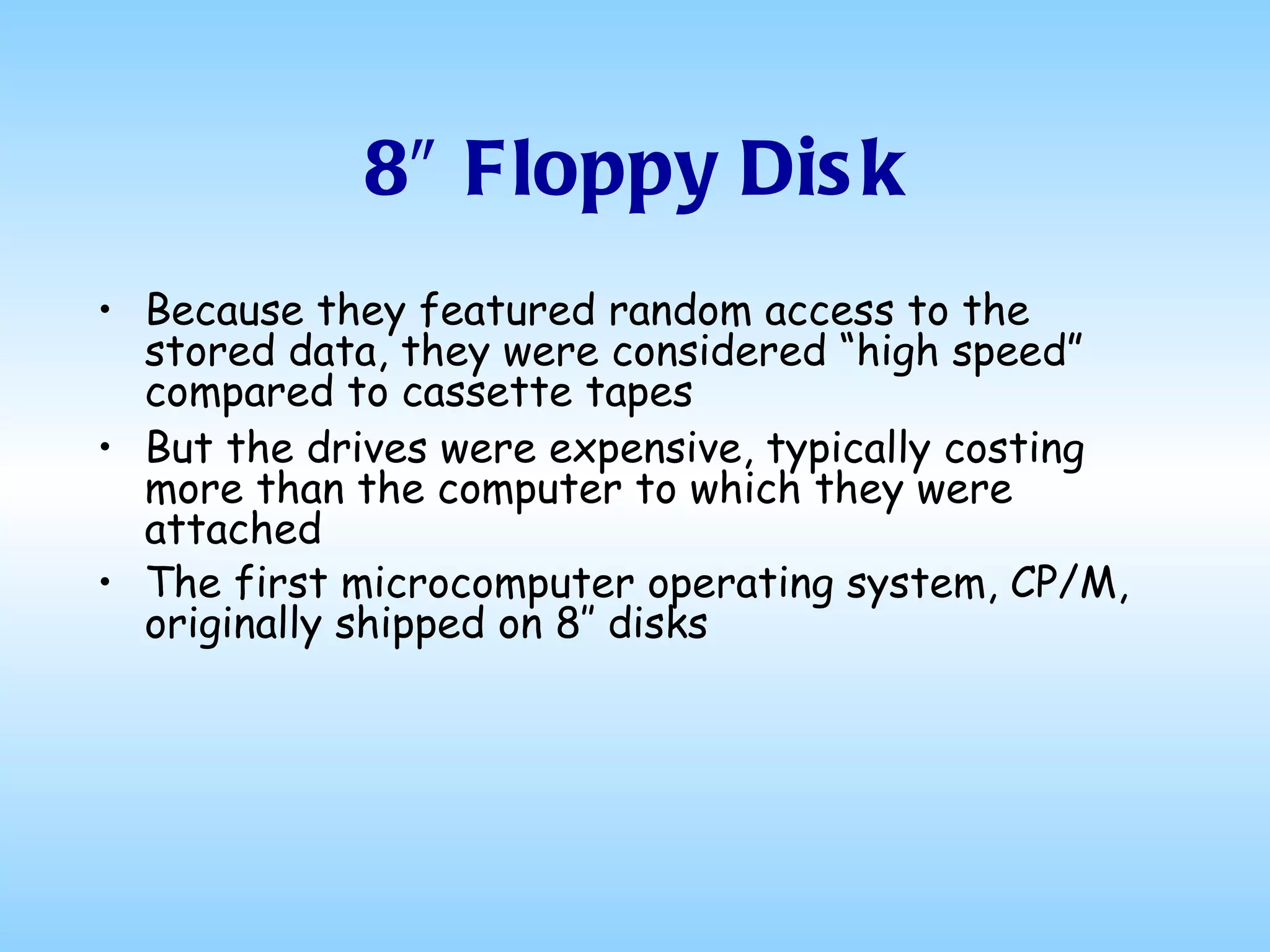8″ Floppy Disk Because they featured random access to the stored data, they were considered “high speed” compared to cassette tapes But the drives were expensive, typically costing more than the computer to which they were attached The first microcomputer operating system, CP/M, originally shipped on 8″ disks   