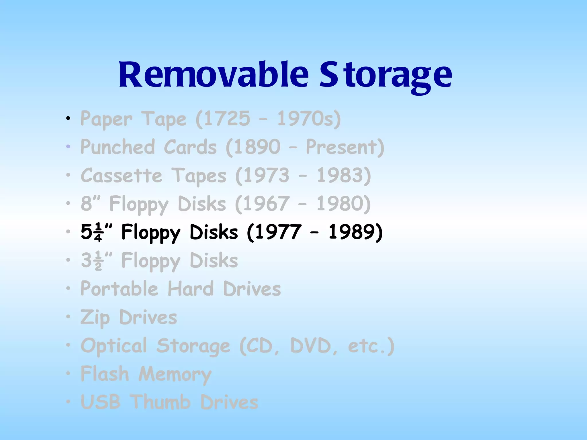 Removable Storage Paper Tape (1725 – 1970s) Punched Cards (1890 – Present) Cassette Tapes (1973 – 1983) 8” Floppy Disks (1967 – 1980) 5¼” Floppy Disks (1977 – 1989) 3½” Floppy Disks Portable Hard Drives Zip Drives Optical Storage (CD, DVD, etc.) Flash Memory USB Thumb Drives 