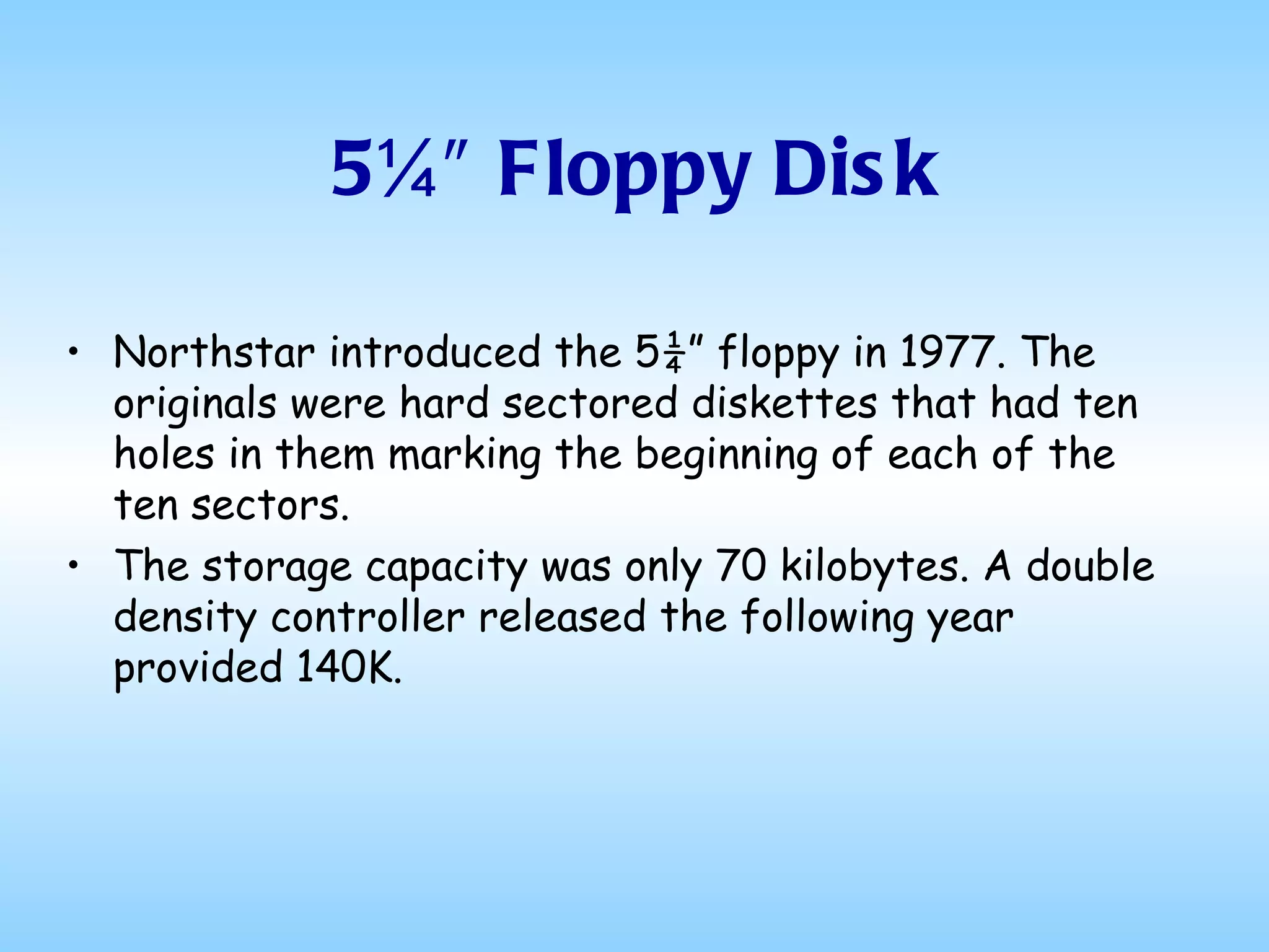5¼″ Floppy Disk Northstar introduced the 5¼” floppy in 1977. The originals were hard sectored diskettes that had ten holes in them marking the beginning of each of the ten sectors.  The storage capacity was only 70 kilobytes. A double density controller released the following year provided 140K. 