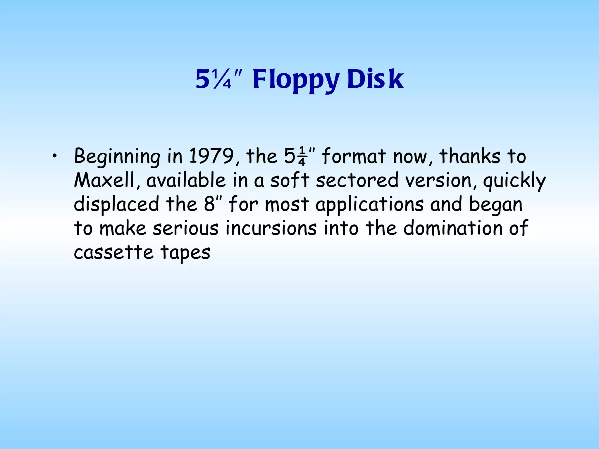5¼″ Floppy Disk Beginning in 1979, the 5¼″ format now, thanks to Maxell, available in a soft sectored version, quickly displaced the 8″ for most applications and began to make serious incursions into the domination of cassette tapes 