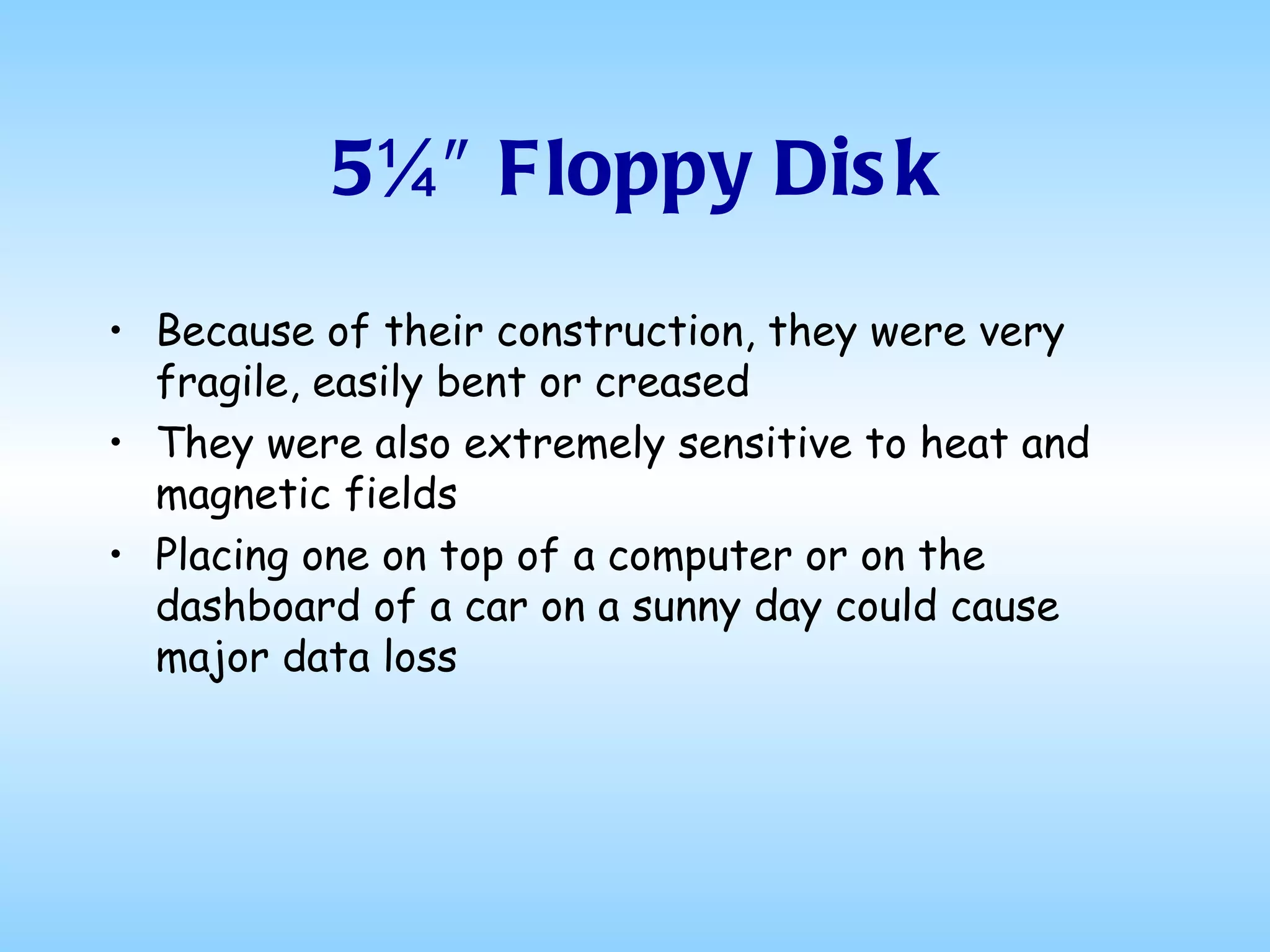 5¼″ Floppy Disk Because of their construction, they were very fragile, easily bent or creased They were also extremely sensitive to heat and magnetic fields Placing one on top of a computer or on the dashboard of a car on a sunny day could cause major data loss 