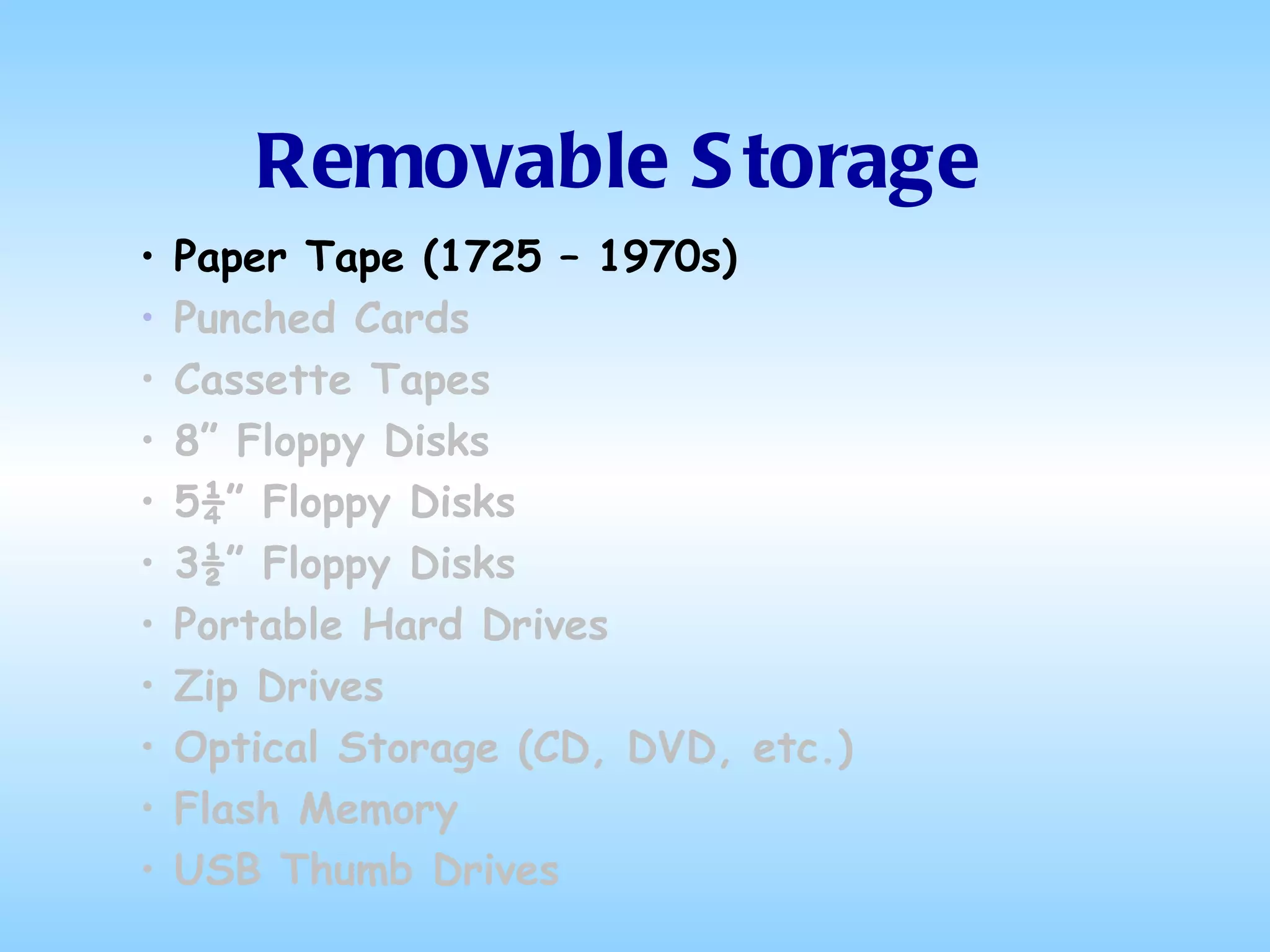 Removable Storage Paper Tape (1725 – 1970s) Punched Cards Cassette Tapes 8” Floppy Disks 5¼” Floppy Disks 3½” Floppy Disks Portable Hard Drives Zip Drives Optical Storage (CD, DVD, etc.) Flash Memory USB Thumb Drives 
