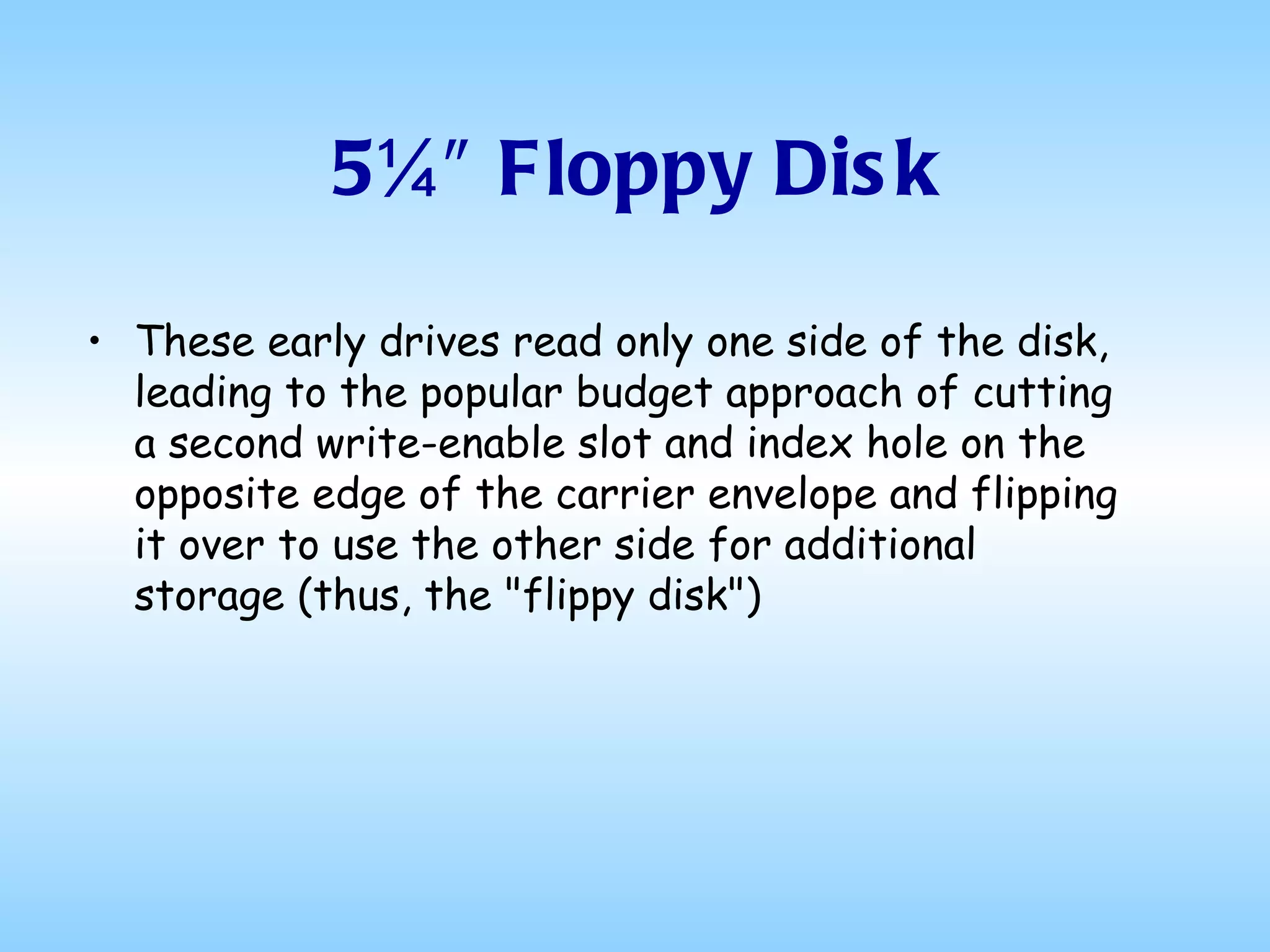 5¼″ Floppy Disk These early drives read only one side of the disk, leading to the popular budget approach of cutting a second write-enable slot and index hole on the opposite edge of the carrier envelope and flipping it over to use the other side for additional storage (thus, the "flippy disk")  