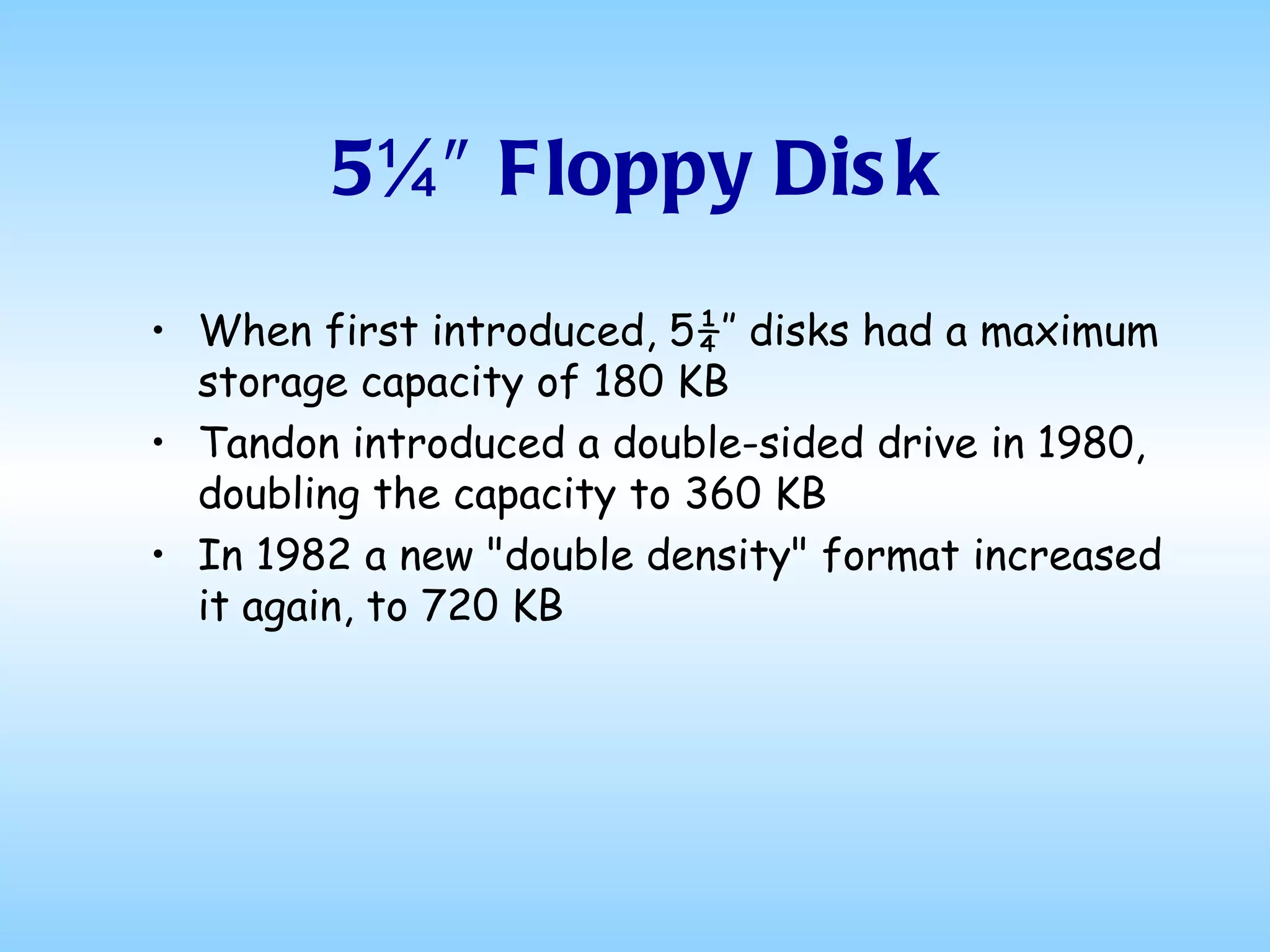 5¼″ Floppy Disk When first introduced, 5¼″ disks had a maximum storage capacity of 180 KB  Tandon introduced a double-sided drive in 1980, doubling the capacity to 360 KB In 1982 a new "double density" format increased it again, to 720 KB 