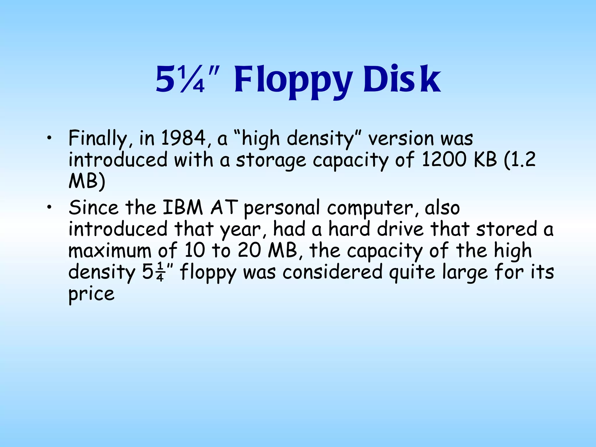 5¼″ Floppy Disk Finally, in 1984, a “high density” version was introduced with a storage capacity of 1200 KB (1.2 MB) Since the IBM AT personal computer, also introduced that year, had a hard drive that stored a maximum of 10 to 20 MB, the capacity of the high density 5¼″ floppy was considered quite large for its price 