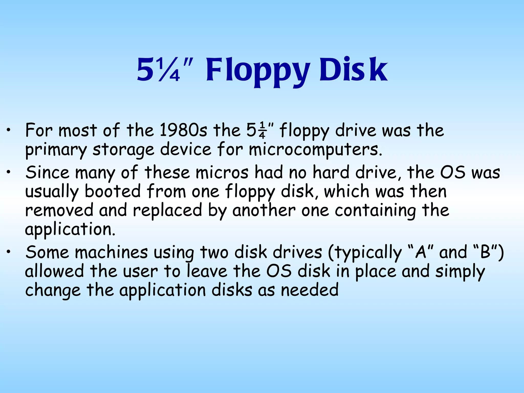 5¼″ Floppy Disk For most of the 1980s the 5¼″ floppy drive was the primary storage device for microcomputers.  Since many of these micros had no hard drive, the OS was usually booted from one floppy disk, which was then removed and replaced by another one containing the application.  Some machines using two disk drives (typically “A” and “B”) allowed the user to leave the OS disk in place and simply change the application disks as needed  