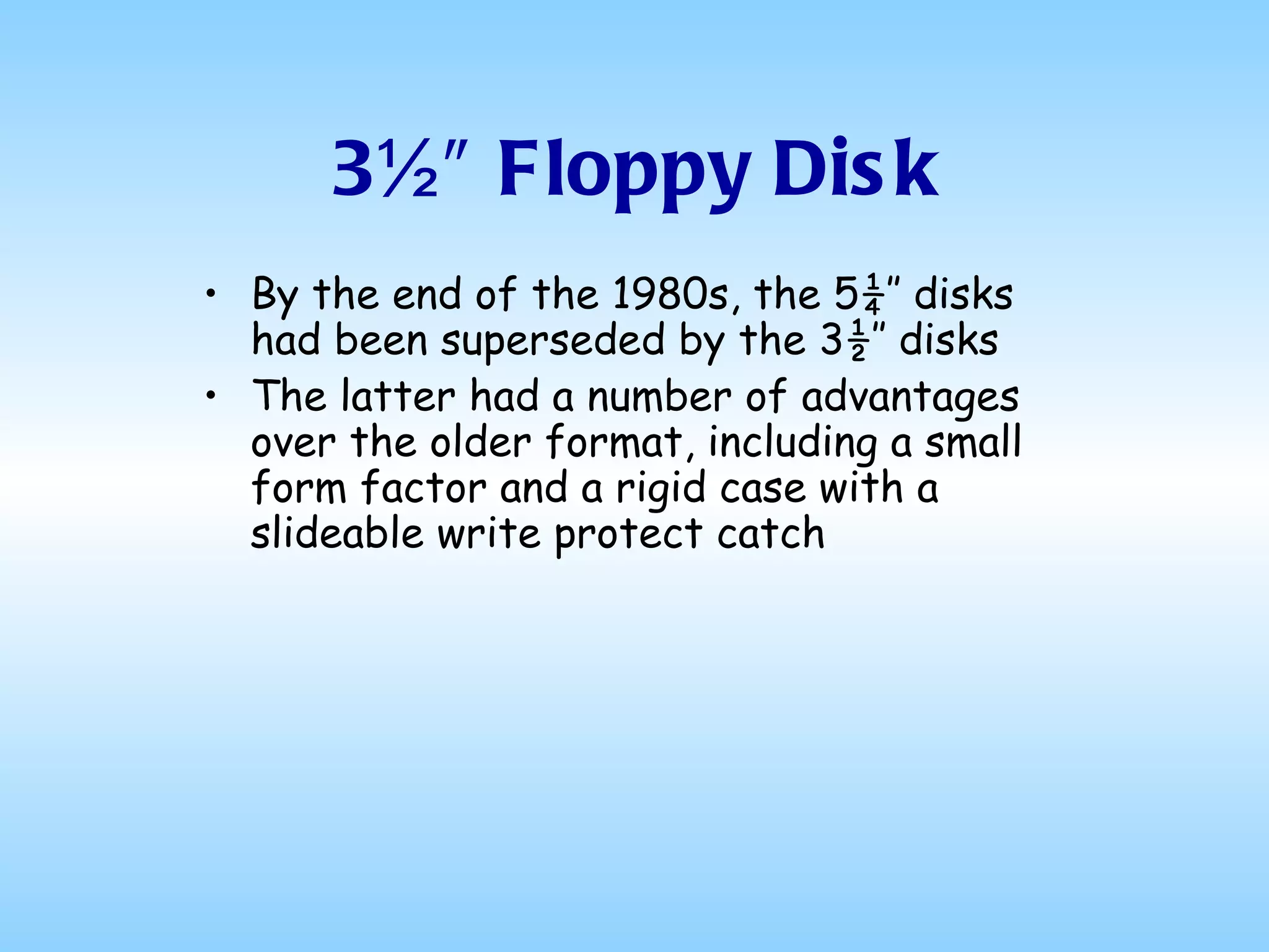 3½″ Floppy Disk By the end of the 1980s, the 5¼″ disks had been superseded by the 3½″ disks The latter had a number of advantages over the older format, including a small form factor and a rigid case with a slideable write protect catch  