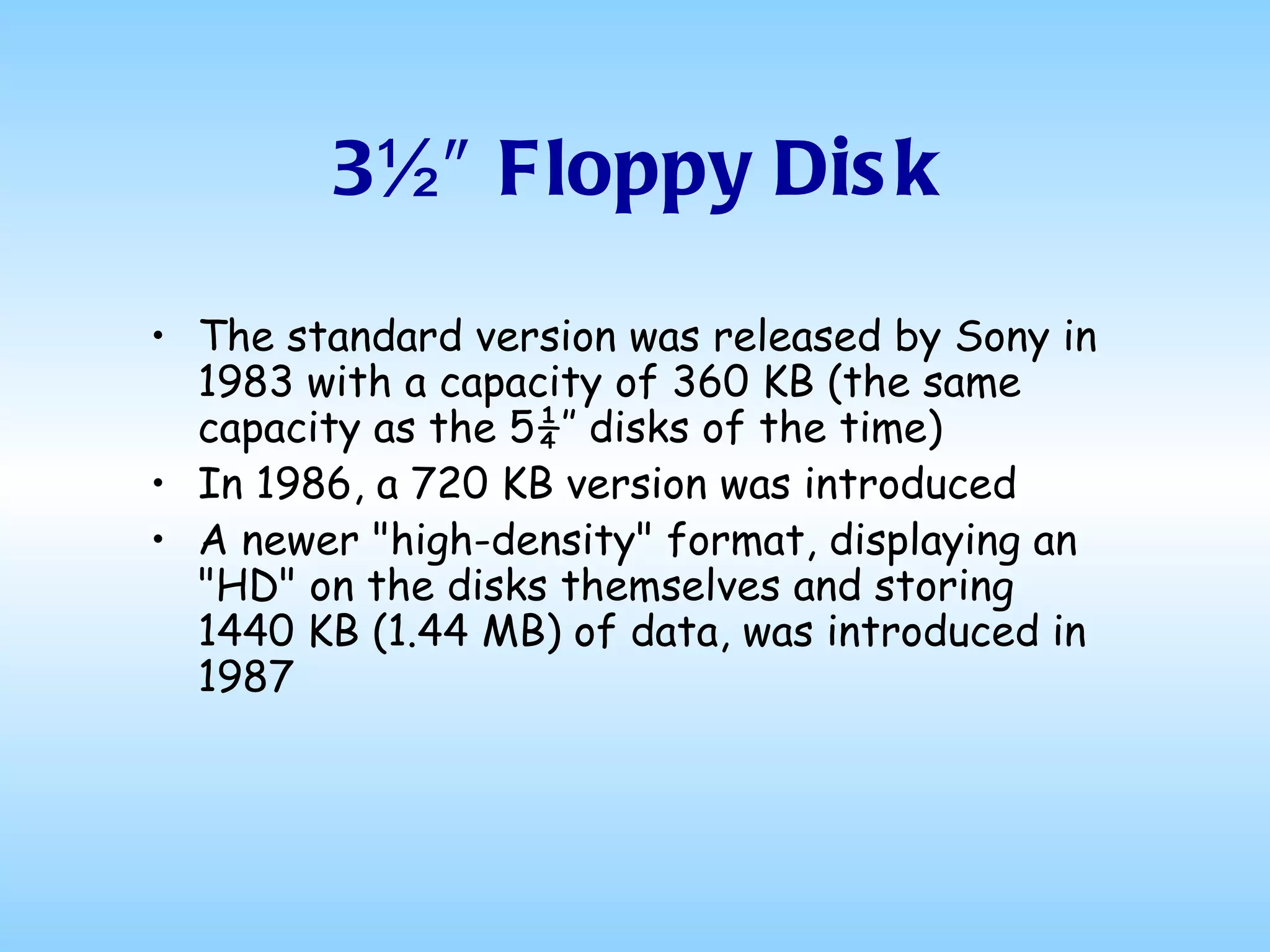 3½″ Floppy Disk The standard version was released by Sony in 1983 with a capacity of 360 KB (the same capacity as the 5¼″ disks of the time) In 1986, a 720 KB version was introduced A newer "high-density" format, displaying an "HD" on the disks themselves and storing 1440 KB (1.44 MB) of data, was introduced in 1987 