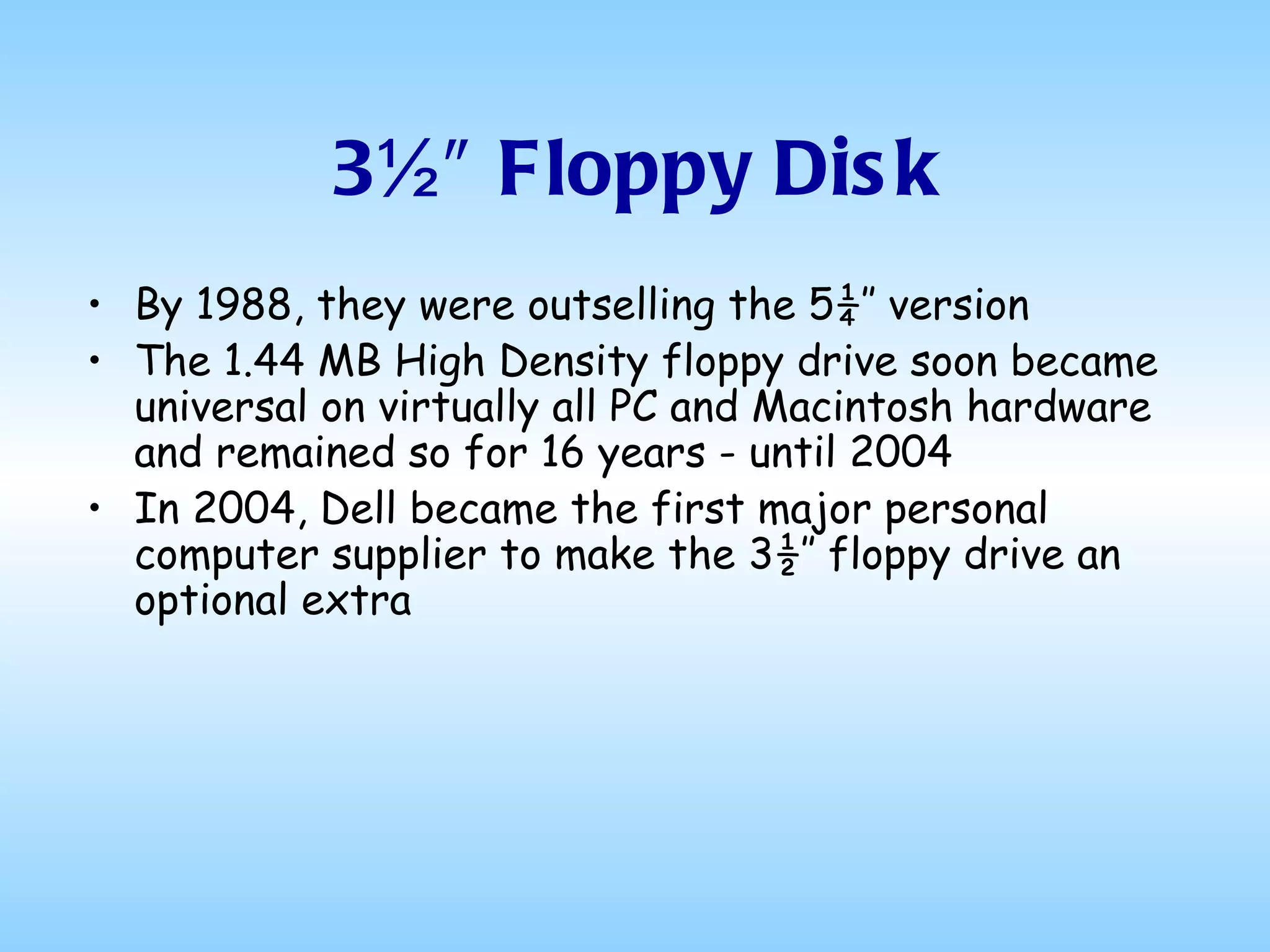 3½″ Floppy Disk By 1988, they were outselling the 5¼″ version The 1.44 MB High Density floppy drive soon became universal on virtually all PC and Macintosh hardware and remained so for 16 years - until 2004 In 2004, Dell became the first major personal computer supplier to make the 3½″ floppy drive an optional extra 